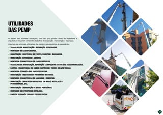 As PEMP têm inúmeras utilizações, uma vez que grandes obras de engenharia e
arquitectura requerem constantes trabalhos de inspecção, manutenção e reparação.
Algumas das principais utilizações das plataformas elevatórias de pessoal são:
࢚ TRABALHOS DE MANUTENÇÃO E REPARAÇÃO DE FACHADAS.
࢚ MONTAGEM DE GASEIFICADORES.
࢚ MANUTENÇÃO E INSPECÇÃO DE PONTES, VIADUTOS E BARRAGENS.
࢚ MANUTENÇÃO DE PARQUES E JARDINS.
࢚ MONTAGEM E MANUTENÇÃO DE PARQUES EÓLICOS.
࢚ TRABALHOS DE MANUTENÇÃO, REPARAÇÃO E LIMPEZA NO SECTOR DAS TELECOMUNICAÇÕES.
࢚ LIMPEZA E MANUTENÇÃO EM CABOS ELÉCTRICOS E TORRES DE ALTA TENSÃO.
࢚ MONTAGEM E LIMPEZA DAS PAREDES CORTINA.
࢚ MANUTENÇÃO E RESTAURO DO PATRIMÓNIO HISTÓRICO.
࢚ MONTAGEM E MANUTENÇÃO DE BANCADAS E COBERTAS.
࢚ MANUTENÇÃO E MONTAGEM INDUSTRIAL EM MINAS, INSTALAÇÕES
PETROQUÍMICAS, ETC.
࢚ MANUTENÇÃO E REPARAÇÃO DE GRUAS PORTUÁRIAS.
࢚ MONTAGEM DE ESTRUTURAS METÁLICAS.
࢚ LIMPEZA DE PAINÉIS SOLARES FOTOVOLTAICOS.
UTILIDADES
DAS PEMP
17
 