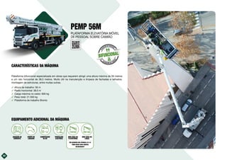 30
PEMP 56M
Plataforma bifuncional especializada em obras que requerem atingir uma altura máxima de 56 metros
e um raio horizontal de 38,5 metros. Muito útil na manutenção e limpeza de fachadas e telhados,
montagem de estruturas, entre muitas outras.
࢚ Altura de trabalho: 56 m
࢚ Radio horizontal: 38,5 m
࢚ Carga máxima no cesto: 600 kg
࢚ Peso total: 21.500 kg
࢚ Plataforma de trabalho Bronto
30
BIFUNCIONAL
E
L
E
VACIÓN DE PERSONAL
ELEVACIÓN DE CARG
A
S
EQUIPAMENTO ADICIONAL DA MÁQUINA
10kVA
GERADOR DE
CORRENTE
EQUIPA DE
LAVAGEM
COMPRESSOR
DE AR
PROPULSÃO
ELÉCTRICA
MINI GRUA NA
PLATAFORMA
VER QUADROS NAS PÁGINAS 22 E 23
“MINI GRUAS PARA EQUIPOS
BIFUNCIONAIS”
MINI GRUA NA
LANÇA
PLATAFORMA ELEVATÓRIA MÓVEL
DE PESSOAL SOBRE CAMIÃO
CARACTERÍSTICAS DA MÁQUINA
 