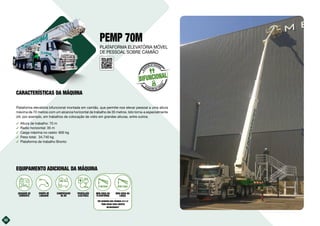 32
PEMP 70M
Plataforma elevatória bifuncional montada em camião, que permite-nos elevar pessoal a uma altura
máxima de 70 metros com um alcance horizontal de trabalho de 35 metros. Isto torna-a especialmente
útil, por exemplo, em trabalhos de colocação de vidro em grandes alturas, entre outros.
࢚ Altura de trabalho: 70 m
࢚ Radio horizontal: 35 m
࢚ Carga máxima no cesto: 600 kg
࢚ Peso total: 34.740 kg
࢚ Plataforma de trabalho Bronto
32
BIFUNCIONAL
E
L
E
VACIÓN DE PERSONAL
ELEVACIÓN DE CARG
A
S
EQUIPAMENTO ADICIONAL DA MÁQUINA
PLATAFORMA ELEVATÓRIA MÓVEL
DE PESSOAL SOBRE CAMIÃO
CARACTERÍSTICAS DA MÁQUINA
10kVA
GERADOR DE
CORRENTE
EQUIPA DE
LAVAGEM
COMPRESSOR
DE AR
PROPULSÃO
ELÉCTRICA
MINI GRUA NA
PLATAFORMA
VER QUADROS NAS PÁGINAS 22 E 23
“MINI GRUAS PARA EQUIPOS
BIFUNCIONAIS”
MINI GRUA NA
LANÇA
 