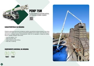 34
PEMP 75M
Plataforma elevatória bifuncional montada em camião, que permite-nos elevar pessoal a uma altura
máxima de 78 metros com um alcance horizontal de trabalho de 37,5 metros. Inclui dois mini gruas
para elevar e carregar pessoas simultaneamente. Muito útil na reparação e limpeza de turbinas
eólicas, fachadas, telhados, entre outros.
࢚ Altura de trabalho: 75 m
࢚ Radio horizontal: 39 m
࢚ Carga máxima no cesto: 600 kg
࢚ Peso total: 32.200 kg
10kVA
GERADOR DE
CORRENTE
PROPULSÃO
ELÉCTRICA
EQUIPAMENTO ADICIONAL DA MÁQUINA
PLATAFORMA ELEVATÓRIA MÓVEL
DE PESSOAL SOBRE CAMIÃO
CARACTERÍSTICAS DA MÁQUINA
 