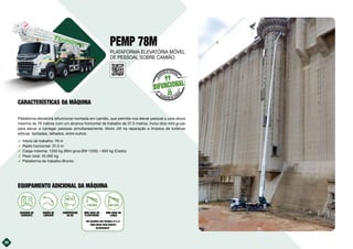 36
PEMP 78M
Plataforma elevatória bifuncional montada em camião, que permite-nos elevar pessoal a uma altura
máxima de 78 metros com um alcance horizontal de trabalho de 37,5 metros. Inclui dois mini gruas
para elevar e carregar pessoas simultaneamente. Muito útil na reparação e limpeza de turbinas
eólicas, fachadas, telhados, entre outros.
࢚ Altura de trabalho: 78 m
࢚ Radio horizontal: 37,5 m
࢚ Carga máxima: 1200 kg (Mini grua BW 1200) – 600 kg (Cesto)
࢚ Peso total: 45.000 kg
࢚ Plataforma de trabalho Bronto
36
BIFUNCIONAL
E
L
E
VACIÓN DE PERSONAL
ELEVACIÓN DE CARG
A
S
EQUIPAMENTO ADICIONAL DA MÁQUINA
PLATAFORMA ELEVATÓRIA MÓVEL
DE PESSOAL SOBRE CAMIÃO
CARACTERÍSTICAS DA MÁQUINA
10kVA
GERADOR DE
CORRENTE
EQUIPA DE
LAVAGEM
COMPRESSOR
DE AR
MINI GRUA NA
PLATAFORMA
VER QUADROS NAS PÁGINAS 22 E 23
“MINI GRUAS PARA EQUIPOS
BIFUNCIONAIS”
MINI GRUA NA
LANÇA
 