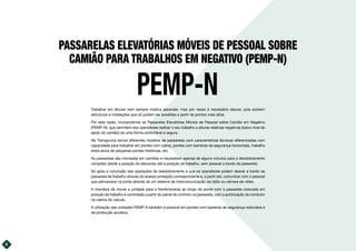PASSARELAS ELEVATÓRIAS MÓVEIS DE PESSOAL SOBRE
CAMIÃO PARA TRABALHOS EM NEGATIVO (PEMP-N)
PEMP-N
Trabalhar em alturas nem sempre implica ascender, mas por vezes é necessário descer, pois existem
estruturas e instalações que só podem ser acedidas a partir de pontos mais altos.
Por esta razão, incorporámos as Passarelas Elevatórias Móveis de Pessoal sobre Camião em Negativo
(PEMP-N), que permitem aos operadores realizar o seu trabalho a alturas relativas negativas (baixo nível de
apoio do camião) de uma forma confortável e segura.
Na Transgruma temos diferentes modelos de passarelas com características técnicas diferenciadas com
capacidade para trabalhar em pontes com cabos, pontes com barreiras de segurança horizontais, trabalho
entre arcos de pequenas pontes históricas, etc.
As passarelas são montadas em camiões e necessitam apenas de alguns minutos para o desdobramento
completo desde a posição de descanso até à posição de trabalho, sem pessoal a bordo da passarela.
Só após a conclusão das operações de desdobramento é que os operadores podem descer a bordo da
passarela de trabalho através do acesso protegido correspondente e, a partir daí, comunicar com o pessoal
que permanece na ponte através de um sistema de intercomunicação via rádio ou câmara de vídeo.
A manobra de mover a unidade para a frente/reversa ao longo da ponte com a passarela colocada em
posição de trabalho é controlada a partir do painel de controlo na passarela, com a autorização do condutor
na cabina do veículo.
A utilização das unidades PEMP-N também é possível em pontes com barreiras de segurança rodoviária e
de protecção acústica.
6
 