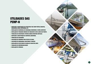 ࢚ INSPECÇÃO E MANUTENÇÃO DE ESTRUTURAS TAIS COMO PONTES, VIADUTOS,
BARRAGENS, DOCAS PORTUÁRIAS, ETC
࢚ INSTALAÇÃO DE BARREIRAS DE SEGURANÇA RODOVIÁRIA E ECRÃS ACÚSTICOS
࢚ INSTALAÇÃO DE TUBAGENS EMBAIXO DO TABULEIRO OU NOS LADOS DAS PONTES
࢚ TRABALHOS DE DECAPAGEM E PINTURA SOBRE ESTRUTURA METÁLICA
࢚ INSPECÇÃO E SUBSTITUIÇÃO DE SUPORTES (NEOPRENE)
࢚ TRABALHOS DE SOLDADURA
࢚ COLOCAÇÃO DE SENSORES PARA TESTES DE CARGA
࢚ COLOCAÇÃO DE DRENAGEMS, COLECTORES E ESGOTOS
࢚ INSTALAÇÃO DE DETECTORES DE QUEDA DE OBJECTOS (ADIF)
࢚ TRABALHOS DE IMPERMEABILIZAÇÃO
࢚ INSTALAÇÃO DE CÂMARAS
UTILIDADES DAS
PEMP-N
7
 