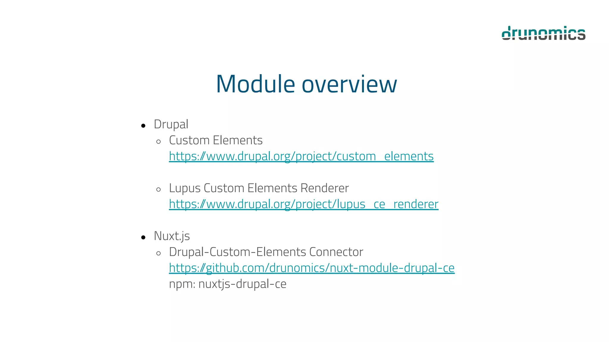 Module overview
● Drupal
○ Custom Elements
https:/
/www.drupal.org/project/custom_elements
○ Lupus Custom Elements Renderer
https:/
/www.drupal.org/project/lupus_ce_renderer
● Nuxt.js
○ Drupal-Custom-Elements Connector
https:/
/github.com/drunomics/nuxt-module-drupal-ce
npm: nuxtjs-drupal-ce
 