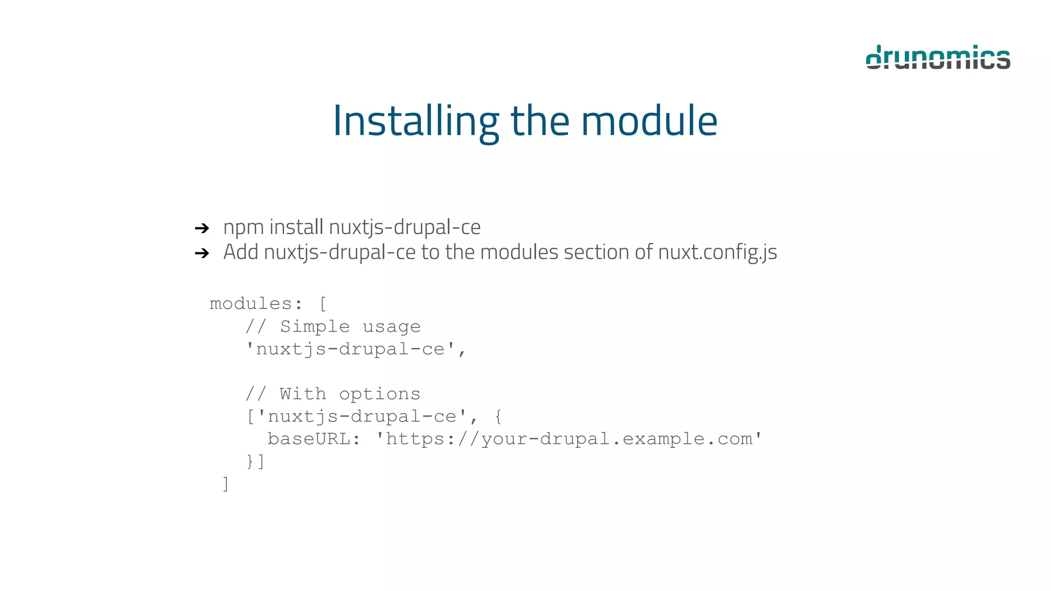 Installing the module
➔ npm install nuxtjs-drupal-ce
➔ Add nuxtjs-drupal-ce to the modules section of nuxt.config.js
modules: [
// Simple usage
'nuxtjs-drupal-ce',
// With options
['nuxtjs-drupal-ce', {
baseURL: 'https://your-drupal.example.com'
}]
]
 