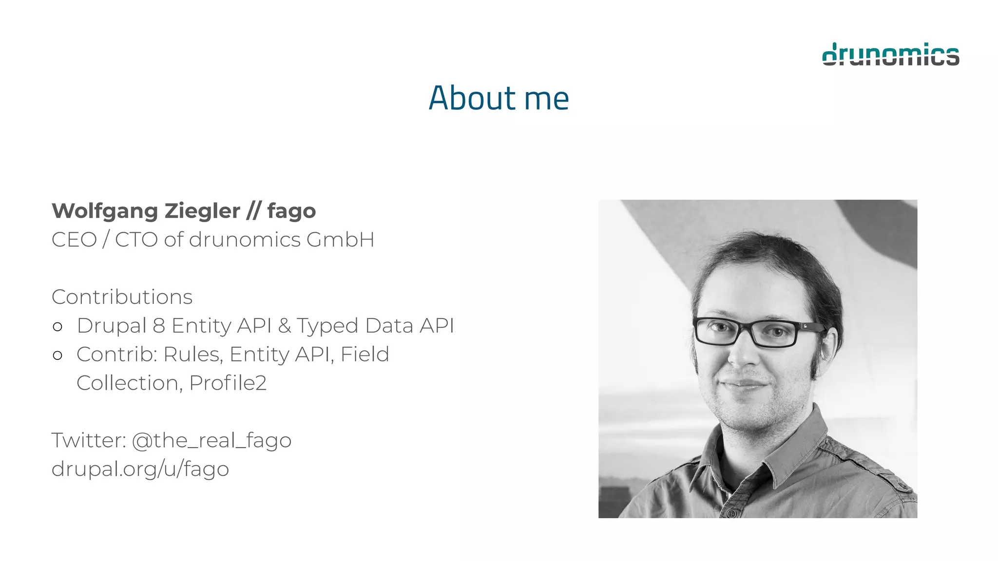 About me
Wolfgang Ziegler // fago
CEO / CTO of drunomics GmbH
Contributions
○ Drupal 8 Entity API & Typed Data API
○ Contrib: Rules, Entity API, Field
Collection, Proﬁle2
Twitter: @the_real_fago
drupal.org/u/fago
 