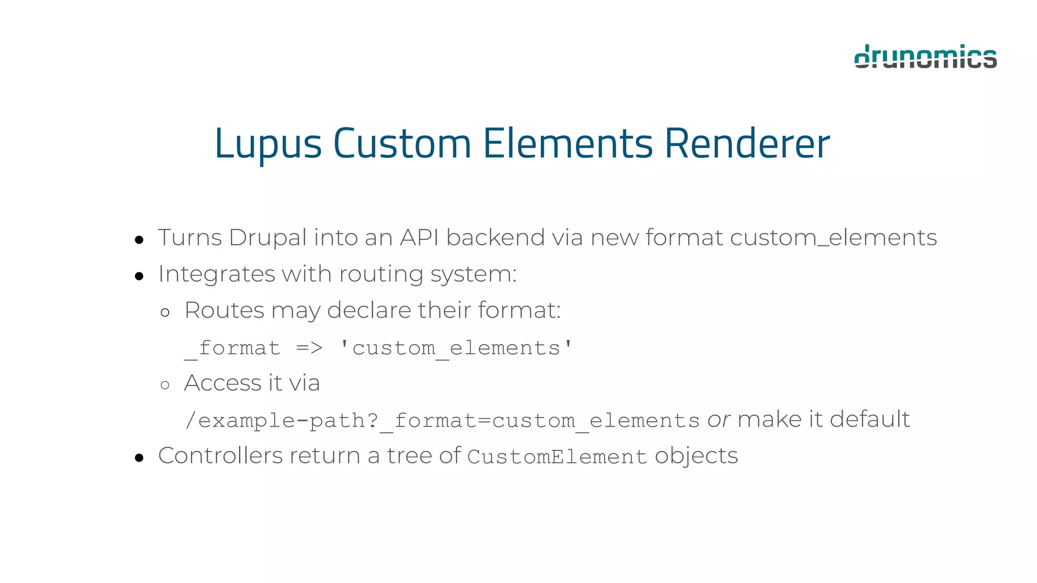 Lupus Custom Elements Renderer
● Turns Drupal into an API backend via new format custom_elements
● Integrates with routing system:
○ Routes may declare their format:
_format => 'custom_elements'
○ Access it via
/example-path?_format=custom_elements or make it default
● Controllers return a tree of CustomElement objects
 