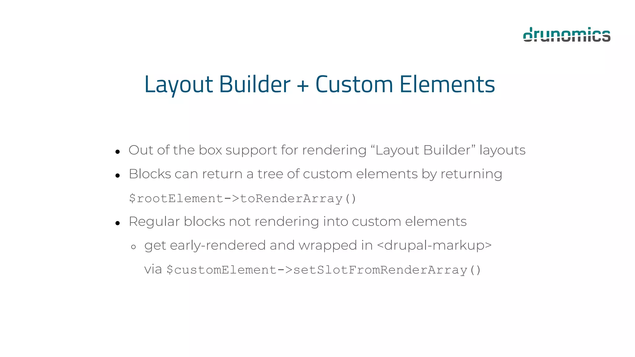 Layout Builder + Custom Elements
● Out of the box support for rendering “Layout Builder” layouts
● Blocks can return a tree of custom elements by returning
$rootElement->toRenderArray()
● Regular blocks not rendering into custom elements
○ get early-rendered and wrapped in <drupal-markup>
via $customElement->setSlotFromRenderArray()
 