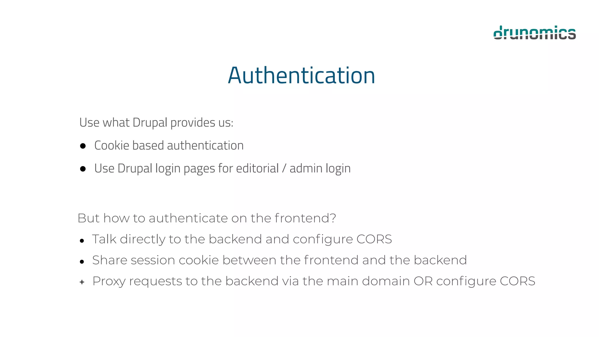 Authentication
Use what Drupal provides us:
● Cookie based authentication
● Use Drupal login pages for editorial / admin login
But how to authenticate on the frontend?
● Talk directly to the backend and conﬁgure CORS
● Share session cookie between the frontend and the backend
+ Proxy requests to the backend via the main domain OR conﬁgure CORS
 