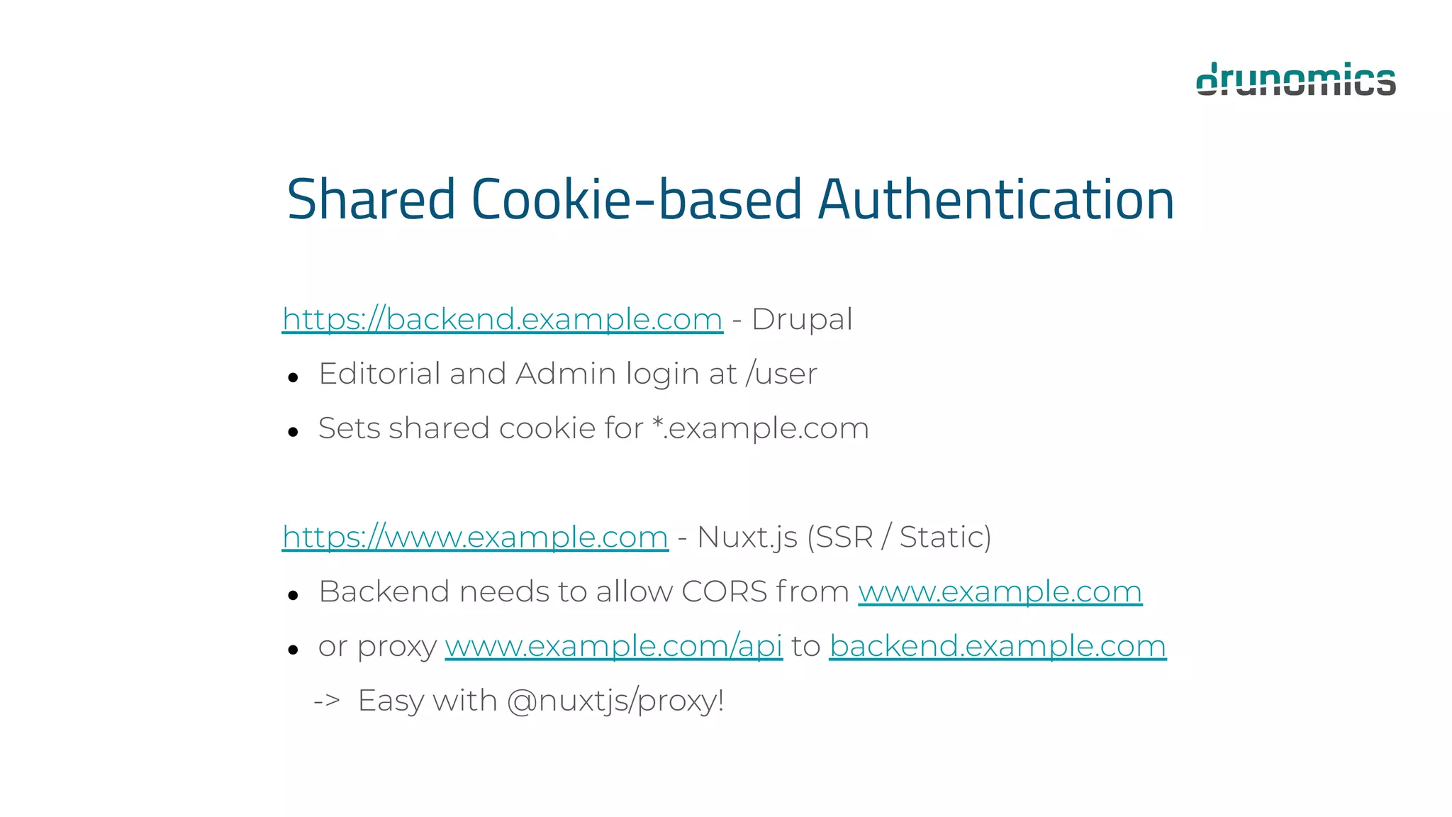 Shared Cookie-based Authentication
https://backend.example.com - Drupal
● Editorial and Admin login at /user
● Sets shared cookie for *.example.com
https://www.example.com - Nuxt.js (SSR / Static)
● Backend needs to allow CORS from www.example.com
● or proxy www.example.com/api to backend.example.com
-> Easy with @nuxtjs/proxy!
 