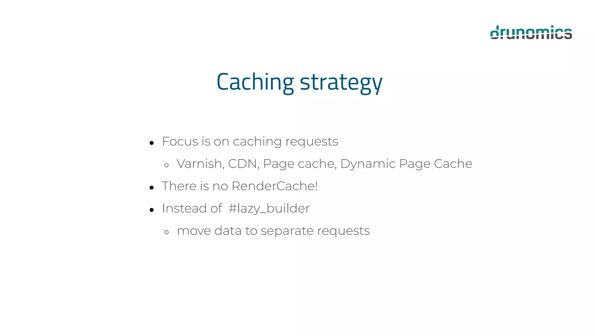 Caching strategy
● Focus is on caching requests
○ Varnish, CDN, Page cache, Dynamic Page Cache
● There is no RenderCache!
● Instead of #lazy_builder
○ move data to separate requests
 
