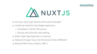 ● like Vue.js: Easy to get started, performant & enjoyable!
● includes all needed for fully-fledged applications
○ Transpilation, CSS (Pre-)Processors
○ Routing, with automatic code splitting, …
● Mode: Single Page Application or Universal
● Deployment target: Server Side Rendered or Static (JAMStack!)
● Modules (PWA, Axios, Analytics, AMP...)
 