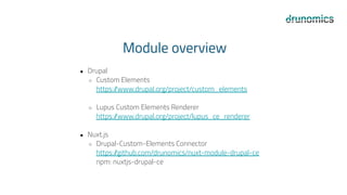 Module overview
● Drupal
○ Custom Elements
https:/
/www.drupal.org/project/custom_elements
○ Lupus Custom Elements Renderer
https:/
/www.drupal.org/project/lupus_ce_renderer
● Nuxt.js
○ Drupal-Custom-Elements Connector
https:/
/github.com/drunomics/nuxt-module-drupal-ce
npm: nuxtjs-drupal-ce
 