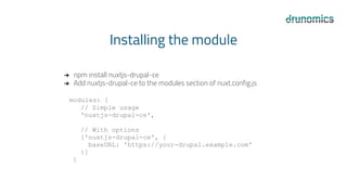 Installing the module
➔ npm install nuxtjs-drupal-ce
➔ Add nuxtjs-drupal-ce to the modules section of nuxt.config.js
modules: [
// Simple usage
'nuxtjs-drupal-ce',
// With options
['nuxtjs-drupal-ce', {
baseURL: 'https://your-drupal.example.com'
}]
]
 