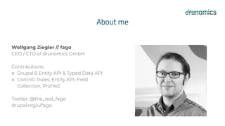 About me
Wolfgang Ziegler // fago
CEO / CTO of drunomics GmbH
Contributions
○ Drupal 8 Entity API & Typed Data API
○ Contrib: Rules, Entity API, Field
Collection, Proﬁle2
Twitter: @the_real_fago
drupal.org/u/fago
 