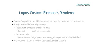 Lupus Custom Elements Renderer
● Turns Drupal into an API backend via new format custom_elements
● Integrates with routing system:
○ Routes may declare their format:
_format => 'custom_elements'
○ Access it via
/example-path?_format=custom_elements or make it default
● Controllers return a tree of CustomElement objects
 