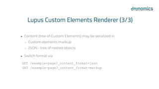 Lupus Custom Elements Renderer (3/3)
● Content (tree of Custom Elements) may be serialized in
○ Custom elements markup
○ JSON - tree of nested objects
● Switch format via
GET /example-page?_content_format=json
GET /example-page?_content_format=markup
 