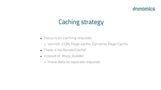 Caching strategy
● Focus is on caching requests
○ Varnish, CDN, Page cache, Dynamic Page Cache
● There is no RenderCache!
● Instead of #lazy_builder
○ move data to separate requests
 