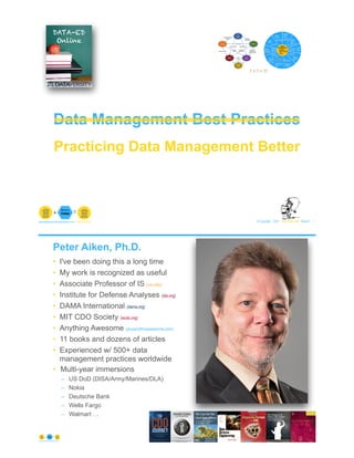 Data Management Best Practices
© Copyright 2021 by Peter Aiken Slide # 1
paiken@plusanythingawesome.com+1.804.382.5957 Peter Aiken, PhD
Practicing Data Management Better
1 + 1 = 11
Peter Aiken, Ph.D.
• I've been doing this a long time
• My work is recognized as useful
• Associate Professor of IS (vcu.edu)
• Institute for Defense Analyses (ida.org)
• DAMA International (dama.org)
• MIT CDO Society (iscdo.org)
• Anything Awesome (plusanythingawesome.com)
• 11 books and dozens of articles
• Experienced w/ 500+ data
management practices worldwide
• Multi-year immersions
– US DoD (DISA/Army/Marines/DLA)
– Nokia
– Deutsche Bank
– Wells Fargo
– Walmart …
© Copyright 2021 by Peter Aiken Slide #
https://plusanythingawesome.com 2
 