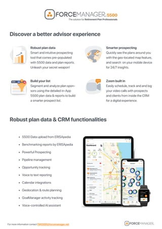 For more information contact FM5500@forcemanager.net
Discover a better advisor experience
Robust plan data & CRM functionalities
• 5500 Data upload from ERISApedia
• Benchmarking reports by ERISApedia
• Powerful Prospecting
• Pipeline management
• Opportunity tracking
• Voice to text reporting
• Calendar integrations
• Geolocation & route planning
• GoalManager activity tracking
• Voice-controlled AI assistant
Robust plan data
Smart and intuitive prospecting
tool that comes pre-populated
with 5500 data and plan reports.
Unleash your secret weapon!
Build your list
Segment and analyze plan spon-
sors using the detailed in-App
5500 plan data & reports to build
a smarter prospect list.
Smarter prospecting
Quickly see the plans around you
with the geo-located map feature,
and search on your mobile device
for 24/7 insights.
Zoom built in
Easily schedule, track and and log
your video calls with prospects
and clients from inside the CRM
for a digital experience.
 