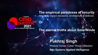 Pukhraj Singh
Product Owner, Cyber Threat Detection
BAe Systems Applied Intelligence
The empirical paradoxes of security
How they impact decisions, architecture & defence
Or
The eternal truths about SolarWinds
 