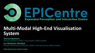 http://epicentre.matters.today
Expanded Perception and Interaction Centre
Multi-Modal High-End Visualisation
System
Tomasz Bednarz
Director, EPICentre UNSW | Team Leader, CSIRO’s Data61
Luc Betbeder-Matibet
Director Infrastructure, EPICentre UNSW | Visiting Scientist, CSIRO’s Data61
 