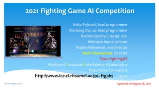 2021 Fighting Game AI Competition
Keita Fujimaki, lead programmer
Xincheng Dai, co- lead programmer
Roman Savchyn, tester, etc.
Hideyasu Inoue, advisor
Pujana Paliyawan vice director
Ruck Thawonmas director
Team FightingICE
Intelligent Computer Entertainment Laboratory
Ritsumeikan University
Japan
Game resources are from The Rumble Fish 2 with the courtesy of Dimps Corporation.
http://www.ice.ci.ritsumei.ac.jp/~ftgaic/
CoG 2021: Aug 16-20, 2021 Updated on August 28, 2021
 