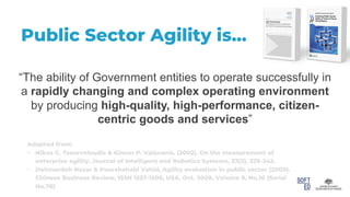 Public Sector Agility is…
Adapted from:
• Nikos C. Tsourveloudis & Kimon P. Valavanis. (2002). On the measurement of
enterprise agility. Journal of Intelligent and Robotics Systems, 33(3), 329-342.
• Dahmardeh Nazar & Pourshahabi Vahid, Agility evaluation in public sector (2009).
Chinese Business Review, ISSN 1537-1506, USA. Oct. 2009, Volume 8, No.10 (Serial
No.76)
“The ability of Government entities to operate successfully in
a rapidly changing and complex operating environment
by producing high-quality, high-performance, citizen-
centric goods and services”
 