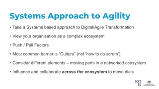 Systems Approach to Agility
• Take a Systems based approach to Digital/Agile Transformation
• View your organisation as a complex ecosystem
• Push / Pull Factors
• Most common barrier is “Culture” (not ‘how to do scrum’)
• Consider different elements – moving parts in a networked ecosystem
• Influence and collaborate across the ecosystem to move dials
 