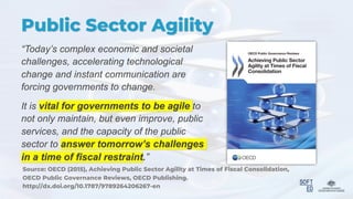 Public Sector Agility
“Today’s complex economic and societal
challenges, accelerating technological
change and instant communication are
forcing governments to change.
It is vital for governments to be agile to
not only maintain, but even improve, public
services, and the capacity of the public
sector to answer tomorrow’s challenges
in a time of fiscal restraint.”
Source: OECD (2015), Achieving Public Sector Agility at Times of Fiscal Consolidation,
OECD Public Governance Reviews, OECD Publishing.
http://dx.doi.org/10.1787/9789264206267-en
 