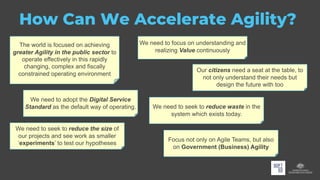 How Can We Accelerate Agility?
We need to focus on understanding and
realizing Value continuously
The world is focused on achieving
greater Agility in the public sector to
operate effectively in this rapidly
changing, complex and fiscally
constrained operating environment
Our citizens need a seat at the table, to
not only understand their needs but
design the future with too
We need to adopt the Digital Service
Standard as the default way of operating. We need to seek to reduce waste in the
system which exists today.
We need to seek to reduce the size of
our projects and see work as smaller
‘experiments’ to test our hypotheses
Focus not only on Agile Teams, but also
on Government (Business) Agility
 