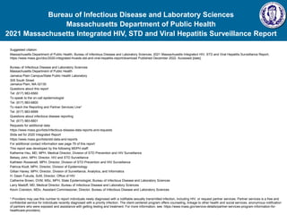 Bureau of Infectious Disease and Laboratory Sciences
Massachusetts Department of Public Health
2021 Massachusetts Integrated HIV, STD and Viral Hepatitis Surveillance Report
Suggested citation:
Massachusetts Department of Public Health, Bureau of Infectious Disease and Laboratory Sciences. 2021 Massachusetts Integrated HIV, STD and Viral Hepatitis Surveillance Report,
https://www.mass.gov/doc/2020-integrated-hivaids-std-and-viral-hepatitis-report/download Published December 2022. Accessed [date].
Bureau of Infectious Disease and Laboratory Sciences
Massachusetts Department of Public Health
Jamaica Plain Campus/State Public Health Laboratory
305 South Street
Jamaica Plain, MA 02130
Questions about this report
Tel: (617) 983-6560
To speak to the on-call epidemiologist
Tel: (617) 983-6800
To reach the Reporting and Partner Services Line*
Tel: (617) 983-6999
Questions about infectious disease reporting
Tel: (617) 983-6801
Requests for additional data
https://www.mass.gov/lists/infectious-disease-data-reports-and-requests
Slide set for 2020 Integrated Report
https://www.mass.gov/lists/std-data-and-reports
For additional contact information see page 79 of this report
This report was developed by the following MDPH staff:
Katherine Hsu, MD, MPH, Medical Director, Division of STD Prevention and HIV Surveillance
Betsey John, MPH, Director, HIV and STD Surveillance
Kathleen Roosevelt, MPH, Director, Division of STD Prevention and HIV Surveillance
Patricia Kludt, MPH, Director, Division of Epidemiology
Gillian Haney, MPH, Director, Division of Surveillance, Analytics, and Informatics
H. Dawn Fukuda, ScM, Director, Office of HIV
Catherine Brown, DVM, MSc, MPH, State Epidemiologist, Bureau of Infectious Disease and Laboratory Sciences
Larry Madoff, MD, Medical Director, Bureau of Infectious Disease and Laboratory Sciences
Kevin Cranston, MDiv, Assistant Commissioner, Director, Bureau of Infectious Disease and Laboratory Sciences
* Providers may use this number to report individuals newly diagnosed with a notifiable sexually transmitted infection, including HIV, or request partner services. Partner services is a free and
confidential service for individuals recently diagnosed with a priority infection. The client-centered program offers counseling, linkage to other health and social services, anonymous notification
of partners who were exposed and assistance with getting testing and treatment. For more information, see: https://www.mass.gov/service-details/partner-services-program-information-for-
healthcare-providers)
 