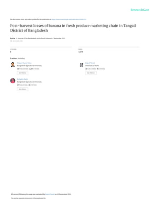 See discussions, stats, and author profiles for this publication at: https://www.researchgate.net/publication/354361313
Post-harvest losses of banana in fresh produce marketing chain in Tangail
District of Bangladesh
Article in Journal of the Bangladesh Agricultural University · September 2021
DOI: 10.5455/JBAU.74902
CITATIONS
8
READS
3,574
5 authors, including:
Chayan Kumer Saha
Bangladesh Agricultural University
160 PUBLICATIONS 1,107 CITATIONS
SEE PROFILE
Rajesh Nandi
University of Idaho
16 PUBLICATIONS 96 CITATIONS
SEE PROFILE
Mahjabin Kabir
Bangladesh Agricultural University
14 PUBLICATIONS 28 CITATIONS
SEE PROFILE
All content following this page was uploaded by Rajesh Nandi on 26 September 2021.
The user has requested enhancement of the downloaded file.
 