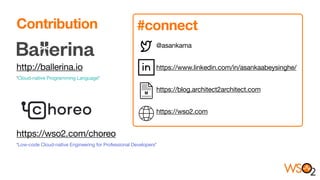 Contribution


http://ballerina.io 

‘Cloud-native Programming Language’ 



https://wso2.com/choreo 

‘Low-code Cloud-native Engineering for Professional Developers’
@asankama 

https://www.linkedin.com/in/asankaabeysinghe/

https://blog.architect2architect.com

https://wso2.com
#connect
 