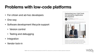 Problems with low-code platforms
• For citizen and ad-hoc developers 

• One way 

• Software development lifecycle support

• Version control 

• Testing and debugging 

• Integration 

• Vendor lock-in
Source: https://www.forbes.com/sites/forbestechcouncil/2021/03/11/optimizing-low-code-tools-for-enterprise-application-development/
 