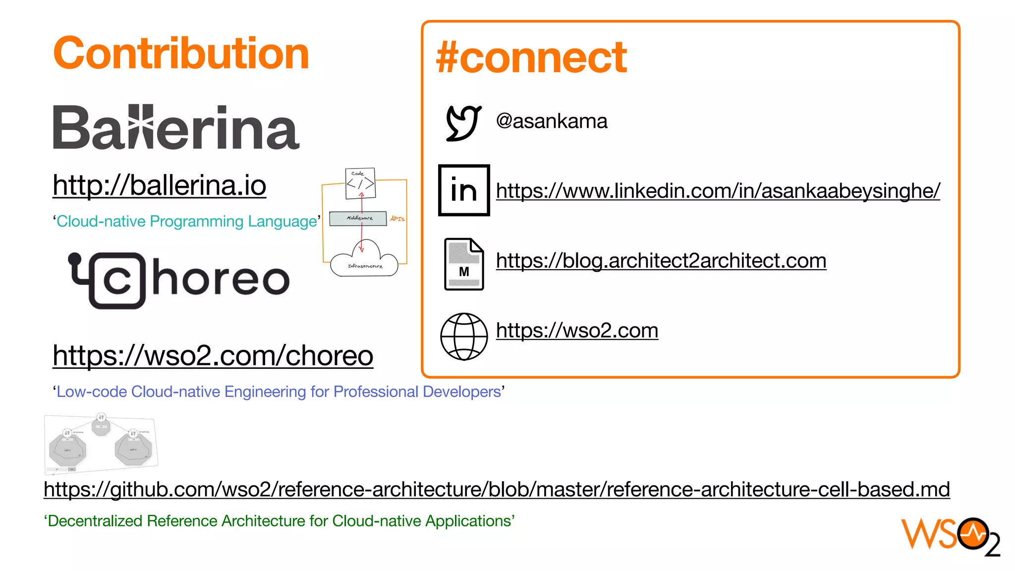 http://ballerina.io 

‘Cloud-native Programming Language’ 



https://wso2.com/choreo 

‘Low-code Cloud-native Engineering for Professional Developers’
Contribution
@asankama 

https://www.linkedin.com/in/asankaabeysinghe/

https://blog.architect2architect.com

https://wso2.com
#connect
https://github.com/wso2/reference-architecture/blob/master/reference-architecture-cell-based.md

‘Decentralized Reference Architecture for Cloud-native Applications’
 