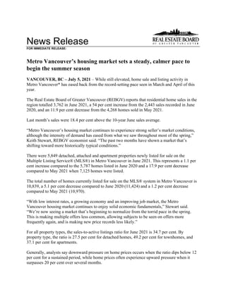 News Release
FOR IMMEDIATE RELEASE:
Metro Vancouver’s housing market sets a steady, calmer pace to
begin the summer season
VANCOUVER, BC – July 5, 2021 – While still elevated, home sale and listing activity in
Metro Vancouver* has eased back from the record-setting pace seen in March and April of this
year.
The Real Estate Board of Greater Vancouver (REBGV) reports that residential home sales in the
region totalled 3,762 in June 2021, a 54 per cent increase from the 2,443 sales recorded in June
2020, and an 11.9 per cent decrease from the 4,268 homes sold in May 2021.
Last month’s sales were 18.4 per cent above the 10-year June sales average.
“Metro Vancouver’s housing market continues to experience strong seller’s market conditions,
although the intensity of demand has eased from what we saw throughout most of the spring,”
Keith Stewart, REBGV economist said. “The past two months have shown a market that’s
shifting toward more historically typical conditions.”
There were 5,849 detached, attached and apartment properties newly listed for sale on the
Multiple Listing Service® (MLS®) in Metro Vancouver in June 2021. This represents a 1.1 per
cent increase compared to the 5,787 homes listed in June 2020 and a 17.9 per cent decrease
compared to May 2021 when 7,125 homes were listed.
The total number of homes currently listed for sale on the MLS® system in Metro Vancouver is
10,839, a 5.1 per cent decrease compared to June 2020 (11,424) and a 1.2 per cent decrease
compared to May 2021 (10,970).
“With low interest rates, a growing economy and an improving job market, the Metro
Vancouver housing market continues to enjoy solid economic fundamentals,” Stewart said.
“We’re now seeing a market that’s beginning to normalize from the torrid pace in the spring.
This is making multiple offers less common, allowing subjects to be seen on offers more
frequently again, and is making new price records less likely.”
For all property types, the sales-to-active listings ratio for June 2021 is 34.7 per cent. By
property type, the ratio is 27.5 per cent for detached homes, 49.2 per cent for townhomes, and
37.1 per cent for apartments.
Generally, analysts say downward pressure on home prices occurs when the ratio dips below 12
per cent for a sustained period, while home prices often experience upward pressure when it
surpasses 20 per cent over several months.
 