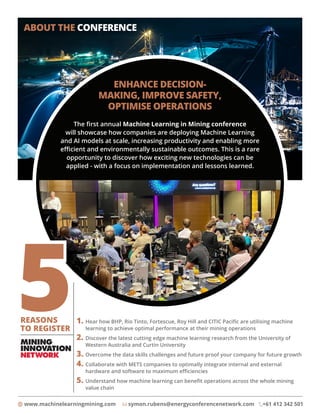 www.machinelearningmining.com symon.rubens@energyconferencenetwork.com +61 412 342 501
ABOUT THE CONFERENCE
ENHANCE DECISION-
MAKING, IMPROVE SAFETY,
OPTIMISE OPERATIONS
The first annual Machine Learning in Mining conference
will showcase how companies are deploying Machine Learning
and AI models at scale, increasing productivity and enabling more
efficient and environmentally sustainable outcomes. This is a rare
opportunity to discover how exciting new technologies can be
applied - with a focus on implementation and lessons learned.
1. 
Hear how BHP, Rio Tinto, Fortescue, Roy Hill and CITIC Pacific are utilising machine
learning to achieve optimal performance at their mining operations
2. 
Discover the latest cutting edge machine learning research from the University of
Western Australia and Curtin University
3. Overcome the data skills challenges and future proof your company for future growth
4. 
Collaborate with METS companies to optimally integrate internal and external
hardware and software to maximum efficiencies
5. 
Understand how machine learning can benefit operations across the whole mining
value chain
REASONS
TO REGISTER
 