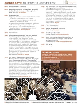 AGENDA DAY 2: THURSDAY, 11 NOVEMBER 2021
www.machinelearningmining.com symon.rubens@energyconferencenetwork.com +61 412 342 501
09:00	 Introduction by Chairperson
09:10	
Rewarding innovators by investing in technology
that enables the resources and energy sector
	 Kylah Morrison, METS Ignited
09:40	 Investing in data
	 • 
Exploring a Data Value Framework that shows how to
design data investments focused on value
	 • 
How a critical learning approach is not going to
achieve the breakthrough results
	 • 
Ensuring you do not neglect complex data investments
to the detriment of your investments and value
	 • 
Managing your data investment portfolio and
understanding the entire data solution lifecycle
	 Edin Mustajbegovic, Action | Twelve
10:10	 Morning break
10:40	 Guideline for Sharing Open Data Sets in Mining
	
As technology advances, data can provide
opportunities to solve problems in various
areas, including accelerated research, increased
transparency, and the identification of novel solutions
to problems. Unfortunately, the appropriate data
are not always readily available. The Global Mining
Guidelines Group (GMG) has produced a Guideline
for Sharing Open Data Sets in Mining to assist in this
area. The purpose of this guideline is to provide best
practices for data sharing for those within the mining
industry based on existing initiatives so they can
benefit from open data.
	 Rob Johnston, Citic Pacific Mining
11:10	
The Data Fit Organisation - insights on the
framework and examples of how it is changing the
roles of workers across mining organisations
	
Realising value through data is hard and outcomes can
be inconsistent. The technology is getting better but
process and capability are still developing. A successful
data workflow, one that is embedded in the business,
invokes all roles to consistently realise value. It follows
then, that all roles need to be data capable and
demonstrate an understanding of the data workflow.
Having an industry framework or shared way to
build data capability in support of all roles across an
organisation is therefore critical.
	 Tamryn Barker, CORE Innovation Hub
11:40	
The use of open data sets to help advance machine
learning applications in Mining
	
Machine learning and cloud computing hold the
immense promise of adding value to mining
operations. A new domain modelling solution delivers
significant improvements in processing speed, ease
of setup and use, alongside the ability to use all your
data and in a secure manner. This paper will outline
how access to cutting-edge machine learning has
never been easier and how it delivers confidence in
domaining and modelling decisions.
	 Steve Sullivan, Maptek
12:10	 Lunch and networking
13:00	 Special Presentation – Fortescue
	 Nadia Rom, Fortescue
13:40	
Data Projects Spotlight
	 Holly Bridgwater, Unearthed Solutions
14:20	
Using machine learning and data analytics to
improve drilling technologies and real-time
geological modelling
	 Greg Stagbouer, Cortex Intelligence Systems
15:00	 End of Day
ON DEMAND SESSION

Innovation in Mining-Role of Data, AI, Data Science
and Platforms: Lessons from Hydrocarbon industry
for Collaborative Success
Dr. Satyam Priyadarshy, Halliburton
 