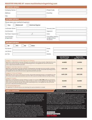TERMS  CONDITIONS
COMPANY DETAILS
Payment Terms
Payment is due in full by credit card upon completion of this registration form.
By completing this registration form you agree to Energy Conference Network
charging your credit card for the amount stated above and you agree to pay
Energy Conference Network the price to secure your conference ticket. Your
registration will not be confirmed until payment has been made by credit card
and cleared funds are received in full. Admission to the conference will be
refused if payment has not been received.
Cancellation and Substitution Policy
Cancellations must be received in writing and we do not offer refunds
once payment has been made. If the cancellation is received more than 14
days before the conference, attendees will receive a full credit to a future
conference. Cancellations received 14 days or less (including the fourteenth
day) prior to the conference will be liable for the full fee. A substitution from
the same organisation can be made at any time in writing at no extra charge.
If Energy Conference Network cancels a conference, payments received at the
cancellation date will be credited towards attendance at a future conference
or in the event of postponement by Energy Conference Network, towards the
rescheduled date. Credit notes remain valid for twelve months.
Changes to Conference and Agenda
Energy Conference Network reserves the right to postpone or cancel an event,
to change the location or alter the advertised speakers for an event. Energy
Conference Network is not responsible for any loss or damage as a result of
substitution, alteration, postponement or cancellation of an event due to causes
beyond its control including without limitation, acts of God, natural disasters,
sabotage, accident, trade or industrial disputes, terrorism or hostilities. In the
event that a conference is cancelled, Energy Conference Network is not liable
for any costs incurred by delegates in connection with their attendance.
Occasionally it is necessary for reasons beyond our control to alter the content
and timing of the program, venue or the identity of the speakers without any
liability to the delegates. Changes to the agenda will be updated on our website
as soon as possible.
Payment by invoice will incur a AU$50 administration fee
Mr Mrs Ms 	 Other
Company Name:
Address:
City:
Postal Code:
Country:
PAYMENT DETAILS
Please select your method of payment
Visa		 Mastercard	 American Express
Cardholder Name:
Card Number:
Start Date / Expiry Date:
Issue Number:
(if applicable)
Security Code:
Signature:
Date:
Card billing address:
(if different from
the above)
DELEGATE DETAILS
First Name:
Last Name:
Job Title:
Email:
Tel:
Mobile:
Category 1 / Registration for Mine Operator or Company
Registration to attend Machine Learning in Mining for mine operators and mining companies. Registration fee covers
access to the event for two days, all associated networking functions, morning/afternoon teas and lunches and
access to approved presentations post event.
Category 2 / Non-Mine Operator or Company
Registration to attend Machine Learning in Mining for mining equipment, technology and services providers, consultants,
research bodies, government. Registration fee covers access to the event for two days, all associated networking functions,
morning/afternoon teas and lunches and access to approved presentations post event.
Category 3 / Enhanced Delegate
Registration fee covers access to the event for two days, all associated networking functions, morning/afternoon teas
and lunches, access to approved presentations post event AND corporate branding at Machine Learning in Mining.
Category 4 / Student
Registration to attend Machine Learning in Mining as a student. You must be a FULL-TIME student, you will need to
register with your school email and bring your student ID when you check in at the registration desk. Registration fee
covers access to the event for two days, all associated networking functions, morning/afternoon teas and lunches
and access to approved presentations post event.
Live Streaming Registration
This registration is to view the event via Live Streaming. No in person attendance is included.
Early Bird Pricing
Ends 15 October
AU$895
AU$1,295
AU$1,295
Regular Price
Beginning 16 October
AU$995
AU$1,395
AU$1,995
REGISTER ONLINE AT: www.machinelearningmining.com
AU$395 AU$395
AU$95 AU$95
 