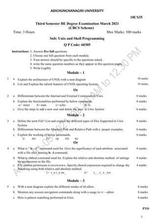1
ADICHUNCHANAGIRI UNIVERSITY
18CS35
Third Semester BE Degree Examination March 2021
(CBCS Scheme)
Time: 3 Hours Max Marks: 100 marks
Sub: Unix and Shell Programming
Q P Code: 60305
Instructions: 1. Answer five full questions.
2. Choose one full question from each module.
3. Your answer should be specific to the questions asked.
4. write the same question numbers as they appear in this question paper.
5. Write Legibly
Module – 1
1 a Explain the architecture of UNIX with a neat diagram 10 marks
b List and Explain the salient features of UNIX operating System. 10 marks
Or
2 a Differentiate between the Internal and External Commands in Unix. 6 marks
b Explain the functionalities performed by below commands.
a> more b> man c> echo d> ls
8 marks
c Give the steps to add a new user and delete the user in Unix System 6 marks
Module – 2
3 a Define the term File? List and explain the different types of files Supported in Unix
System.
8 marks
b Differentiate between the Absolute Path and Relative Path with a proper examples. 6 marks
c Explain the working of below commands.
i) mv ii) cp iii) wc
6 marks
Or
4 a What is “ ls – l ” command used for. Give the significance of each attribute associated
with a file after running ls –l command.
8 marks
b What is chmod command used for. Explain the relative and absolute method of settings
the permissions to the file.
8 marks
c File current permission is rwxrwxrwx. Specify chmod expression required to change the
following using both relative and absolute method.
1> r_x r_x rw_ ii> r_ _ r_ x _wx
4 marks
Module – 3
5 a With a neat diagram explain the different modes of vi editor . 8 marks
b Mention any session navigation commands along with a usage in vi – editor. 8 marks
c How is pattern searching performed in Unix. 4 marks
PTO
 