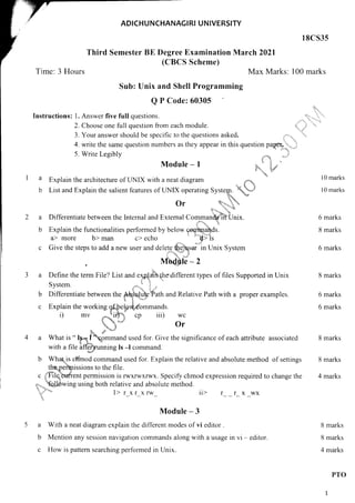 ADICHUNCHANAGI RI UNIVERSITY
18C535
Third Semester BE Degree Examination March 2021
(CBCS Scheme)
Time: 3 Hours Max Marks: 100 marks
Sub: Unix and Shell Programming
Q P Code: 60305
lnstructions: 1. Answer five full questions.
2. Choose one full question fiom each module.
3. Your answer should be specific to the questions
4. write the same question numbers as they appear
5. Write Legibly
Module - I
Explain the architecture of LINIX with a neat diagram
I--APl4rtr Lllg drulilttrulu.rg ut t,t1, wttll d t_tcdL ur4Br4rrr
"_
d*.1
List and Explain the salient features of LINIX operating Systery. }'l
Or q,'r,ft,
0r
Differentiate between the lnternal and External
Explain the functionalities performed by below
a> more b> man c> echo
'':,. '-+t 1"
{,i;r.,.. 'L w
'1-'' * 'tut
Comman{gtil-'Unix.
,r '? 1,
comtrtands.
::.
9> ls
Give the steps to add a new user and delete $..,.gqqu. in Unix System
i',-'u.;'".,j
. Ivrhdfle - 2
Define the term File? List and e4pJaih thedifferent types of files Supported in Unix
System. .,"*..tt l: . '
Differentiate berween tfr" *,U3.'oJSkiiiatt ana Relative Path with a proper examples.
ia 7i.. iaa,!
Explain the working q&F"Lpd*,dommands.
i) mv "-Jitri cp iii) wc
Lrr.,.*r.,." 0r
,,t ,"r""4.,'*
What is " Ig, { gmmand used for. Give the significance of each attribute associated
with a file affia:unning Is -l command.
the"pe'fo,issions to the file.
File,buttent nermission i s
f'
a.
i'"r';';t';
asked. in.!i: 'u..
'! r,,
in this question pagprX_;;,.;
't:
!:l:'r2, '".,,'tI
,t- 
..
''te*u,,
E^{
la
b
l0 marks
l0 marks
2a
b
6 marks
8 marks
6 marks
8 marks
6 marks
6 marks
8 marks
8 marks
4 marks
b
c
b What-is cl=r"inod command used for. Explain the relative and absolute method of settings
c 3'Filq;'brdtent permission is rwxrwxrw-x. Specify chmod expression required to change the
,,,._
qfelowing using both relative and absolute method.
qi:".,,,".4
l> r xr xrw ii> r_ _ r_ x _wx
r,!''
'
Module - 3
a With a neat diagram explain the diflerent modes of vi editor.
b Mention any session navigation commands along with a usage in vi - editor.
c How is pattern searching performed in Unix.
8 marks
8 marks
4 marks
PTO
1
 