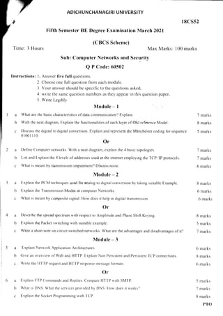 ADICHUNCHANAG!RI UNIVERSITY
18C552
Fifth Semester BE Degree Examination March 2021
Time: 3 Hours
(CBCS Scheme)
Max Marks: 100 marks
Sub: Computer Networks and Security
Q P Code: 60502
Instructions: 1. Answer five full questions.
2. Choose one full question from each module.
3. Your answer should be specrfic to the questions asked.
4. write the same question numbers as they appear rn this question paper.
5. Write Legibly
Module - I
2 What are thc basic characteristics of data communication? Explarn.
b With the neat diagram, Explain the functionalities of each layer of OSI reference Model.
c Drscuss the drgital to digital conversion. Explain and represent the Manchester coding for sequence
0l00lll0.
Or
2 Define Computer networks. With a neat diagram, explain the 4 basic topologres.
b List and Explarn the 4 levels of addresses used rn the internet employrng the TCP /lP protocols.
g What is meanl by transmrssion imparrment? Discuss noise.
Module - 2
2 Explarn the PC.M techniques used for analog to digital conversion by taking suitable Example.
b Explain the Transmission Modes in computer Networks.
6 Whal is mcant by composite signal. How does rt help in digital transmission.
Or
a Describe the spread spectrum with respect to Amplitude and Phase Shrft Keyrng.
b Explain the Packet switching with surtable example.
g Write a sho.rt note on circuit switched networks. What are the advantages and disadvantages of itJ
Module - 3
a Explain Network Applicatron Architectures.
b Give an o'u'erview of Web and HTTP. Explarn Non Persistent and Persistent TCP connections.
c Write thc I{l-l-P request and HTTP response rressage flormats.
Or
3 Explain FTP Comrrands and Replies. Compare llT'f P u,rth SMTP.
I What rs DNS. What the sen,ices provided by DNS Ilou'does it n,orks?
c Explain the Socket Programmrng r,',rth TCP.
7 marks
8 marks
5 marks
7 marks
7 marks
6 marks
8 marks
6 marks
6 marks
8 marks
5 marks
7 marks
6 marks
8 marks
6 rnarks
5 marks
7 marks
8 marks
PTO
 