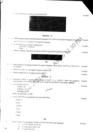 r
il
ll
i
i,
Con',,er1 the foilou inr NFA to its equivalent
Module - 2
N
a Deflne regular expressions and regular language. If L I and L2 areregular languages then ffibg marks
that l.l L.r'l_2. L l.l.2 and Ll * are regular languages. q  "
tr ls rhe following grarxmar is ambiguous? _,. f

.
S) icti i iCtSeS la **t*.; 6 marks
C )b r" o.o.
c obtain a regular expression for the given DFA using State Elimination Nhq,hfot 6 marks
"
::1t:":li,:rove
pumping Lemma for regurar ranguage. Siow that l:{wvR i w c (0+r)*} is
not regular.
h
C
e
Or
a [)ellne conrext [r.ec grammar. Design a cFG for the forowing languages
i. L:10,1*2,1 m>:0, n>=0)
ii. t.:{arbtl ilj, i>:0, jr:g}
iii. L={2ngn:ln>:3}
Obtain an e-NFA for rhe regular expression,it+bi;-
Mention applications of regular expressi$. ;
*I
 Module - 3
Construct a PDA to^accen;$l1frrur. t:{*.** .1.* . {a+b}*}. Draw the graphical
representarion of rrris pD1: s-dtv bi6 ,ou.s made by this pDA for the string,,aabbaa,,.
C-onsiderthegramnra, '
i j"
S)0A 1 lB ,,..ro."' ''
1?o1o I ts 1 1';" .,.,,-,D.I"
B) tBB i os I'oJ
Obtain the gr.ammar in CNF.
Converl the followirlg grammar into equivalent pDA
E)E+T
E)T
T)T,IF
t-) F
F->(E)
F)id
8 marks
6 marks
6 marks
8 marks
6 marks
6 marks
(r
8 marks
 