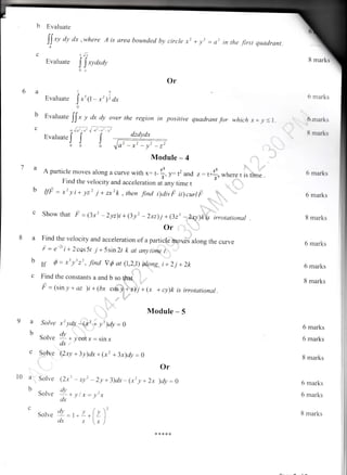 b Evaluate
I)' o'
C
Evaluate
dx ,where A is area bounded by circle ,, + y, = a, i, the first quadrant
iv?
! txyctxay
0x
Or
I5
Evaluare
Jrtt, - x'), dx
0
Evaluate
[l- , dx dy over the region in positive quadrant for which-r+ r,( I
. ,["t
-t rt;-,r'
EvaluateJ
J I
000
b
C
8 marks
6 marks
6 mark.
! maris
6 marks
6 marks
8 marks
6 marks
6 marks
8 marks
6 marks
6 marks
8 marks
6 marks
6 marks
8 marks
dzdydx
Module - 4
A particle moves along a curve with x: ,-
f,, - d and .: r4,where , I;r" .
Find the velocity and acceleration at any time t '
IfF = x2 y i+ yz2 j + zxrk , then find i)divF iilcurtF
Show that F =(3x: -2yz)i+(3y'-2xz)j +(32) -zxy)kis irrotationar
or . ,t ...",',
:|:
Find the velocity and acceleration of a particle m,ov.ei along the curve
i : e-2'i+ 2cqs 5t .1 +5sin2r k at onytime i.
If d = *' ytrt, -find Vfr at (1,2,!) qtpng,.i +2j +2k
Find the constants a and b ,o thai ::
=
p = lsin y + az )i + (bx c*ifi;l,z4ii + 1x + cy)k is irrotational.
:1 ::
:r! :1, :.,i
Module - 5
'l':"
b
9a
b
l0 a
b
C
Solve
Solve
Solve
Solve
Solve
Soive
,' ydx -.(irt * yt )dy : O
dv
-. +ycotx=sinx
clx
Qxy + 3y)dx+ (x2 + 3x)dy : e
Or
)dy:o
(2xt - xy' - 2y + 3)dx - (x7 y + 2x
dv
;+yl.r=!'x
ax
,)
Ll)' y /v)
dx x (*/
-x'-y'-r'
 