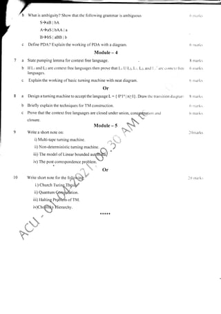 What is ambiguity? Show that the lollorving grammar is ambiguous
S)aB lbA
A)aS lbAA la
B)bS laBB I b
c Define PDA? Explain the working of PDA with a diagram.
Module - 4
a State pumping lemma for context free language.
b lf Lr and L: are context free languages then prove that Lr U L:, Lr. L:. and 1., arc c()nlc.t fl'de
languages.
c Explain the working of basic turning machine with neat diagram.
6 ntarli:
B rnarks
6 nrarks
(r n tarks
a
b
C
Or
DesignaturningmachinetoacceptthelanguageL:{0nlnln>l}.Drawthctran:itiondiagranr
Briefly explain the techniques for TM construction.
Prove that the context free languages are closed under union, conaatelation and
closure.
- *.u"rri"*
Module - 5 '?';b
Write a shofl note on: 'i,?"}'"
.:,.-,.,r.
.,,:.
i) Multi-tape turning machine. ,,_,i*,..",.i
ii)Non-deterministictuming machine.
n,
' ;
'a 'l ?t
iii) The model of Linear bounded au{nr$dJ
iv) The post correspondence problem..
*'r'
8 nrarks
6 nrarks
o nrarks
I 0 nt urks
l0 rnar.ks
t"" t Or
l0
ii) Quantum
u+-
, '?-
? '4. 7.
I 'Y'
tl.,.k_ u.TJ/:
n.
 