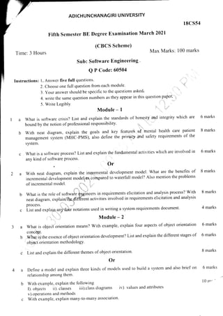 ADICHUNCHANAGI RI U NIVERSITY
l8css4
Fifth Semester BE Degree Examination
(CBCS Scheme)
Max Marks: 100 marks
Time: 3 Hours
Sub: Software Engineering '
Q P Code: 60504
lnstructions: l. Answer five full questions' -'
-'
2. Choose one full question from each module' 't
3.Youranswershouldbespecifictothequestionsasked..
4. write the same question numbers as they appear in this question paper' ',
'
i ')l
5. Write LegiblY ,.- :) :i
Module - 1
a What is software crisis? List and explain the standards of honesty and integrity which are
boundbythenotionofprofessionalresponsibility.::.|.,|. lrL
b With neat diagram, explain the goals and key fearures' o.f 'mental health care patient
managemer, ,ir,.* (fr.lffC-pfraS),1lso define the pnvacy and safety requirements of the
March 2021
Module - 2
What is object orientation means? With example, explain four aspects of object orientation
colcept.
wha1 is,the essence of object orientation development? List and explain the different stages of
objea orientation methodologY.
List and explain the different themes of object onentation.
Or
Define a model and explain three kinds of models used to build a system and also brief on
relationship among them.
With example, explain the following
I). objects ii). ilasses iii).class diagrams iv). values and attributes
v).operations and methods
With example, explain many-to-many association'
system.
What is a software process? List and explain the fundamental activities which are involved in
any kind of software Process. l
Or
a:
With neat dtagram, explain the ingremental development model' What are the benefits of
incremental development modellas.6ompared to waterfall model? Also mention the problems
of incremental model. i,'"lu.. i,,
What is the role of software gngineers in requirements elicitation and analysis process? With
neat diagram, explainfhe",qifler-enr acrivities involved in requirements elicitation and analysis
process. 1,,'
", ...,,,!
Li.t urd explaiA uny fog notations used in writing a system requirements document'
6 marks
8 marks
6 marks
8 marks
8 marks
4 marks
6 marks
6 marks
8 marks
6 marks
l0 n ^ '
3a
b
 