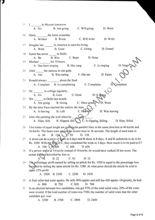 to Mysore tomorrow
p
11 Douglas has to America to eam his living.
A. Go
l6 Harry
A. Written
A. Went
Sumit has never
A. Be
Michael
2A Amit
A. Ate
B. Gone
to Delhi
B. Was C. Been
for l0 hours.
C. Going
D. None
B. Am going
the letter yesterday
B. Wrote
C. Willgoing
C. Willwrite
D. Went
D. Write
D. Goned
l8
I9
ll
.."-k
C. Has ate D. Eaten
5*
-
C. Complains Domplaint
)2 He
-
to college regularly. {*
A. Go B. Goes C. Gone D.Is &hins
*
23 We
-
to Delhi last month. Q5
A. Are going B. Going C. Have gonqN.D. Went
24 By the time Vasu reached the station, the train,**. 
A. ls leaving B. Left a;**5* D. Was leaving
A. Slips, fells B, Slipped, fell) C. Is slipping, falling D. Slipt, felled
26 Two trains of equal length ur.-Alihrqebn parallel lines in the same direction at 46 kmftrr and
36 km/hr. The faster train p.aqe{t[e slower train in 36 seconds. The length of each train is:
A. 60 B. lzqp so D. l3o
27 A alonecan doapie.ce of Wk in 6 days andB alone in 8 days. Aand B undertooktodo itfor
Rs. 3200. With tk&hof C, they completed the work in 3 days. How much is to be paid to C?
A. soo L4t00 c.400 D.650
lB [f a person Wirlks at l4 km/hr instead of l0 km/]rr, he would have walked 20 km more. The
1
actual diqthhcetravelled by him is:
ASid B.z2 c. so D.3z
TQet"tentage profit eamed by selling an article for Rs. 1920 is equal to the percentage loss
iirgu$ed by selling the same article for Rs. 1280. At what price should the article be sold to
,q,Bk. 25Yo profit
A. 2000 8.2500 c.2200 D. 1850
A fruit seller had some apples. He sells 40% apples and still has 420 apples. Originally, he had:
A. 800 8.720 C.820 D. 700
In an election between two candidates, one got 55o/o of the total valid votes,20olo of the votes
were invalid. If the total number of votes was 7500, the number of valid votes that the other
candidate got, was:
A. 2s00 8.2700 c.2800 D.2600
A. Has been singing B. Has sung C. Is singing D. Sings
the samosa in one gulp.
B. Was eating
Ronald always about the food.
A. Complain B. Is complaining
)9
l0
ll
Page 2 of 4
 