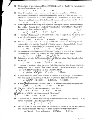 32 The population of a town increased from 1,75,000 to 2,62,500 in a decade. The average percent
increase of population per year is:
4.7 8.8 c.5 D.50
33 Of the 200 candidates who were interviewed for a position at a call centre, 100 had a
two-wheeler, 70 had a credit card and I 40 had a nrobile phone. 40 of them had both. a two-
rvheeler and a credit card, 30 had both, a credit card and a mobile phone and 60 had both, a twi,
wheeler and mobile phone and 10 had all three. How many candidates had none of the three'l
A. 20 B. l0 c. 15 D. 18
34 P can complete a work in l2 days working 8 hours a day. Q can complete the same work in Ii
days working l0 hours aday.lf both P and Q work together, working 8 hours aday, in[gW
many days can they complete the work?
at
'. ,
35 If a merchant ot'fers a discount of 40o/n on the marked price of his goods and thus ends up sellinr:
A. 69 B. s-I-
tt 7l
a.1 s.J s.1
745
c. 6! D. s!-!
56
p.!
3
,a- ,/
'*- ,.
D.60.00% ',..
36 30% of the men are more than 25 years old and 80% of the men are less than or equal to 50
years old. 20oh of all men play football. ff20% of the men abov.e the age of 50 play football
what percentage of the football players are less than or equal to 50 years?
A. 80% 8.90% C. 15% o.",1.!!b.
37 Shyam can do a-iob in 20 days. ram in 30 da,vs and Singhal in 60 days. If Shyam is helped bi
ram and Singhal every 3'd day, horv long rvill it take forthem to complete the job'?
B. l2o c.to *-,,,,fi.loo
at cost price, what was the o%
mark up
A. 55.55% B. 44.44% C.66.66%
A. 140
38
39
Rajiv sold an article fbrRs.56 which cost him Rs.X. if he had gained x%o on his oLrtlay, what
was his cost? o..ffi o*
i- ''+
A. 50 Rs B.40 Rs .',..C-"1160 Rs D. 70 Rs
A Man And A Woman 8l Miles Apart.[:rom Each Other, Start Travelling Towards Each Othcr
At The Same Time. If The Man Covers 5 Miles Per Hour To The Wornen's 4 Miles Per Hour.
[-low Far Will l-he Woman ]lave'['ravelled When'fhey Meet?
A. 36 miles 8r."4'51hrfe; C. 54 miles D. 27 miles
)./
40 A school sold drama tickets fbr Rs. 100 each fbr donating to an orphanage. One member solil
75ohof his tickets and had B0 tickets left. Horv rnuch money'did the member collect'l
fkd B. 24ooo Rs C. 26500 Rs D. 28000 Rs
4l A teach ke entered a student's mark as 320 instead of 400.find the percentage enor''
B. 250h c. 40% D. 80%
4.20% 8.30% C. 40% D. none
44 If the numerator of a fraction is increased by 2A% and its denominator is decreased by l0%, the
fraction becomes 16121. Find the original fraction?
45 Two articles are sold at rs. 199 each such that a profit of 20Yo is made on the first while a loss ot
20% is made on the other. What would be the net profit/loss on the two transactions?
A. 4% profit B. no profiUno loss C. l% loss D. 4% loss
Page 3 of 4
 