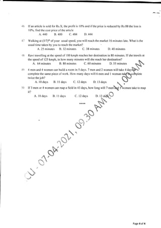 ,46
1l
l8
l9
50
If an article is sold for Rs.X, the profit is l0% and if the price is reduced by Rs.88 the loss is
l0%, find the cost price of the article
A.440 B. 400 C.484 D.444
Walking at(517)th ofyour usual speed,youwillreachthemarket l6minuteslate.Whatisthe
usual time taken by you to reach the market?
A. 25 minutes B. 32 minutes C. 38 minutes D. 40 minutes
Ravi travelling at the speed of 100 kmph reaches her destination in 80 minutes.If she travels at
the speed of 125 kmph, in how many minutes will she reach her destination?
A. 64 minutes B. 80 minutes C. 60 minutes D. 55 minutes
4 men and 4 women can build a room in 5 days. 7 men and 2 women willtake 4 aayffi
complete the same piece of work. How many days will 6 men and I woman talftcohrplete
twice the iob? fS*J
rwice the job? {t{$-J
A. 10 days B. I I days C. 12 days D. 13 days  )"
If 3 men or 4 women can reap a field in 43 days, how long will 7 ,.rrbaLd P*o*.n take to reap
ir? Y
t'
A. l0 days B. I I days C. 12 days D. 13 da)&.J
+" J
J$^ 
k**'r tq&-"
Sq.- 
F$.o)
fr
"aN
a
;' . "j
"oo";l
'
. s
J
r!
Jd 
- b.
"."- 'a !
' i .r-'
S" ir P'
r*-$q

"ltd*
'q,
-i.3 u
,j
?.
'.r {*
'-s.t
Page 4 of 4
 